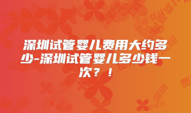 深圳试管婴儿费用大约多少-深圳试管婴儿多少钱一次？！