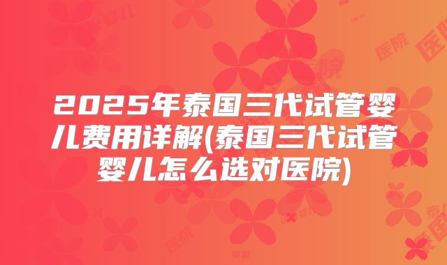 2025年泰国三代试管婴儿费用详解(泰国三代试管婴儿怎么选对医院)