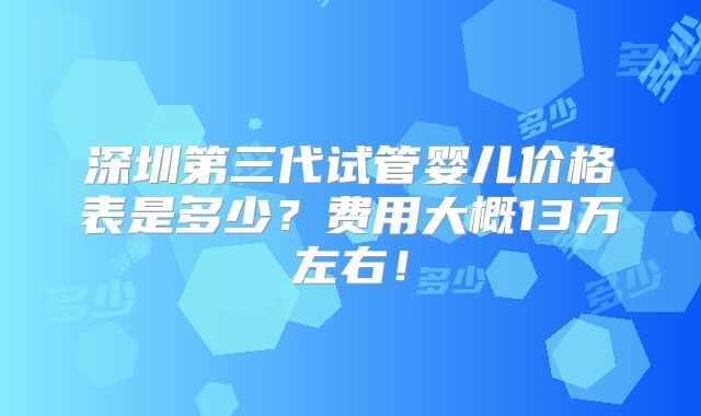 深圳第三代试管婴儿价格表是多少？费用大概13万左右！