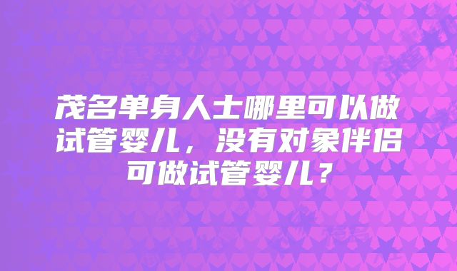 茂名单身人士哪里可以做试管婴儿，没有对象伴侣可做试管婴儿？