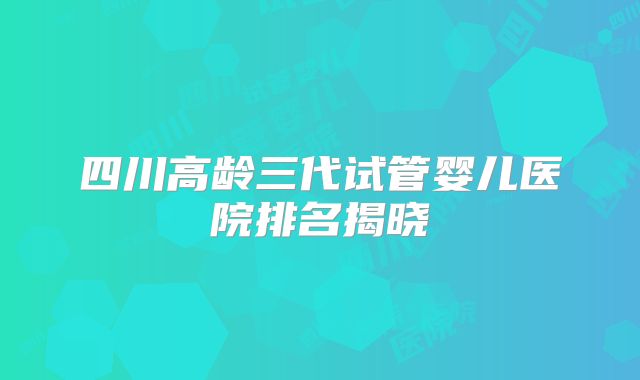 四川高龄三代试管婴儿医院排名揭晓