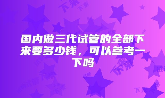 国内做三代试管的全部下来要多少钱,可以参考一下吗