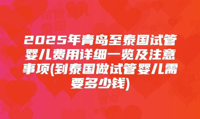 2025年青岛至泰国试管婴儿费用详细一览及注意事项(到泰国做试管婴儿需要多少钱)