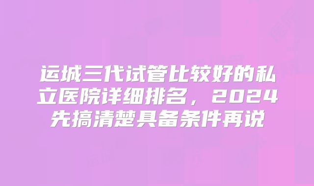 运城三代试管比较好的私立医院详细排名，2024先搞清楚具备条件再说