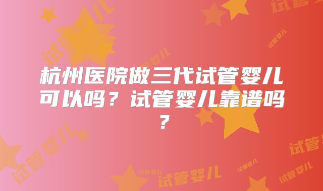 杭州医院做三代试管婴儿可以吗?试管婴儿靠谱吗?