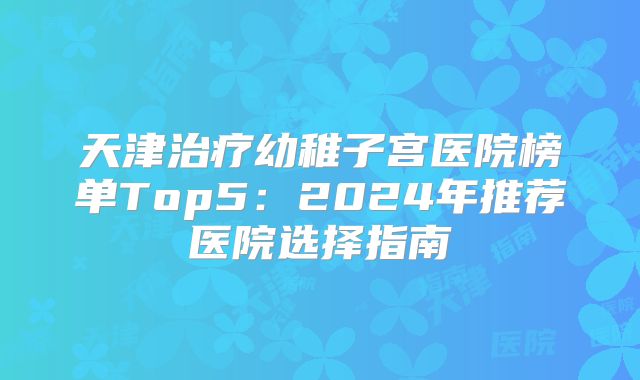 天津治疗幼稚子宫医院榜单Top5：2024年推荐医院选择指南