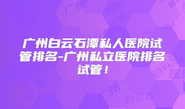 广州白云石潭私人医院试管排名-广州私立医院排名试管！