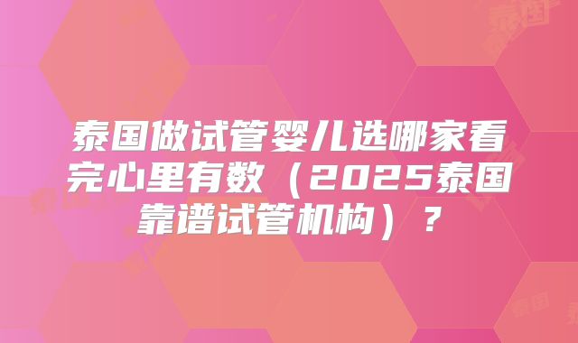 泰国做试管婴儿选哪家看完心里有数(2025泰国靠谱试管机构)?