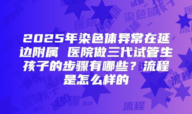 2025年染色体异常在延边附属 医院做三代试管生孩子的步骤有哪些？流程是怎么样的