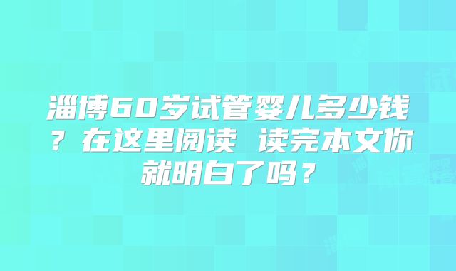 淄博60岁试管婴儿多少钱？在这里阅读 读完本文你就明白了吗？