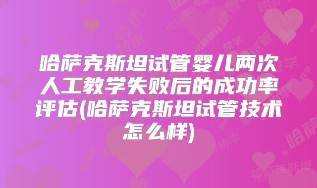 哈萨克斯坦试管婴儿两次人工教学失败后的成功率评估(哈萨克斯坦试管技术怎么样)