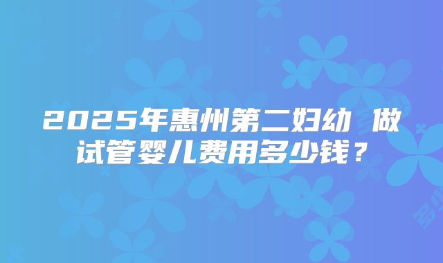 2025年惠州第二妇幼 做试管婴儿费用多少钱？
