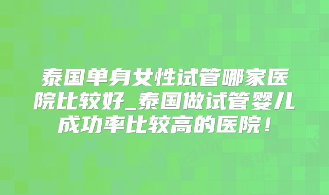 泰国单身女性试管哪家医院比较好_泰国做试管婴儿成功率比较高的医院！