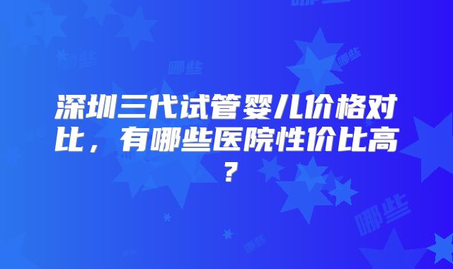 深圳三代试管婴儿价格对比，有哪些医院性价比高？