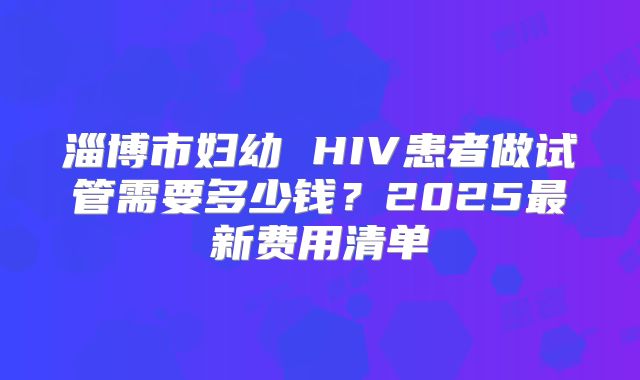 淄博市妇幼 HIV患者做试管需要多少钱？2025最新费用清单