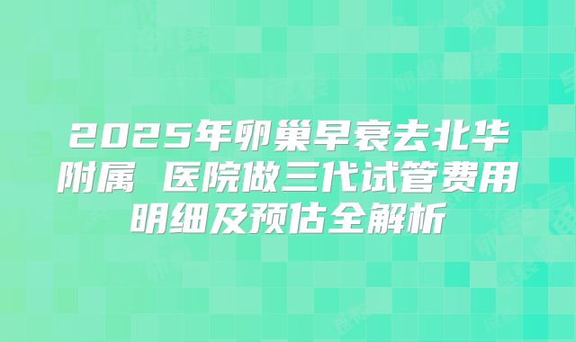 2025年卵巢早衰去北华附属 医院做三代试管费用明细及预估全解析