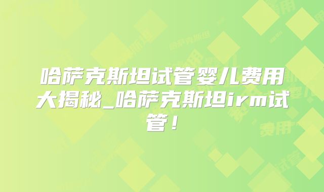 哈萨克斯坦试管婴儿费用大揭秘_哈萨克斯坦irm试管！