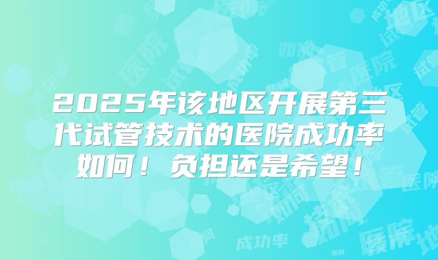 2025年该地区开展第三代试管技术的医院成功率如何！负担还是希望！