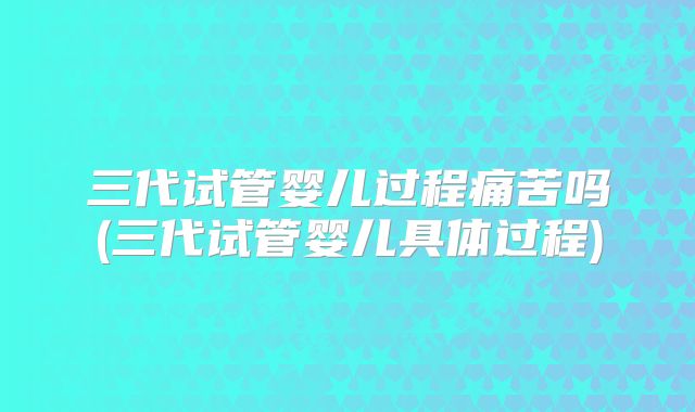 三代试管婴儿过程痛苦吗(三代试管婴儿具体过程)