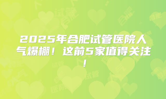 2025年合肥试管医院人气爆棚！这前5家值得关注！