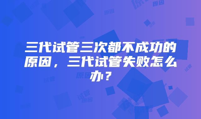 三代试管三次都不成功的原因,三代试管失败怎么办?