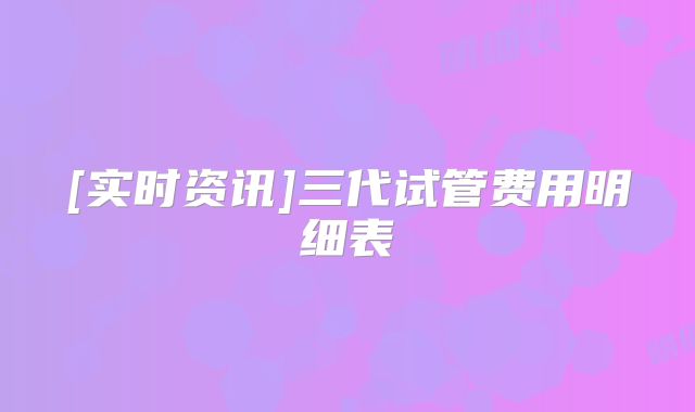 [实时资讯]三代试管费用明细表