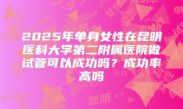 2025年单身女性在昆明医科大学第二附属医院做试管可以成功吗？成功率高吗