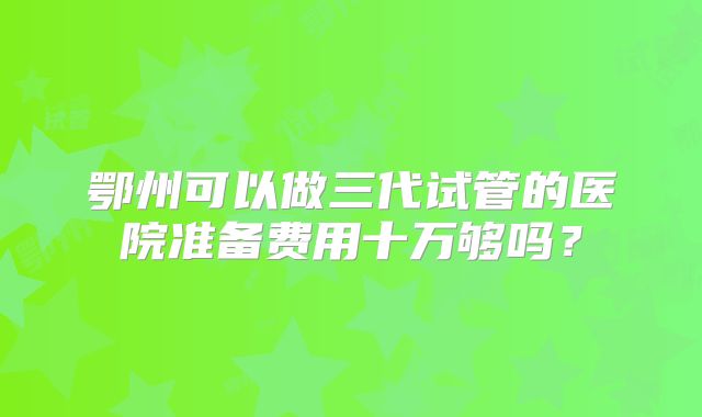 鄂州可以做三代试管的医院准备费用十万够吗？