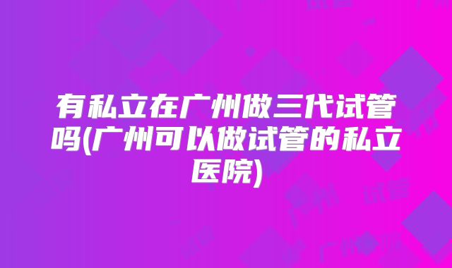有私立在广州做三代试管吗(广州可以做试管的私立医院)