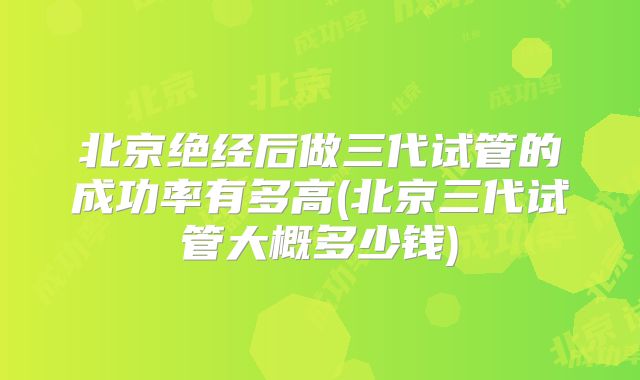 北京绝经后做三代试管的成功率有多高(北京三代试管大概多少钱)