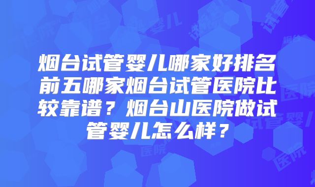 烟台试管婴儿哪家好排名前五哪家烟台试管医院比较靠谱？烟台山医院做试管婴儿怎么样？