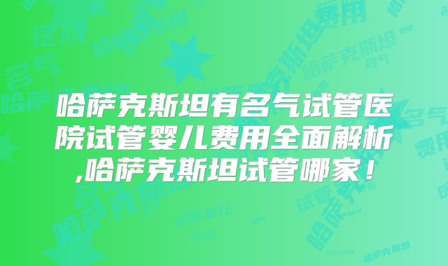 哈萨克斯坦有名气试管医院试管婴儿费用全面解析,哈萨克斯坦试管哪家！