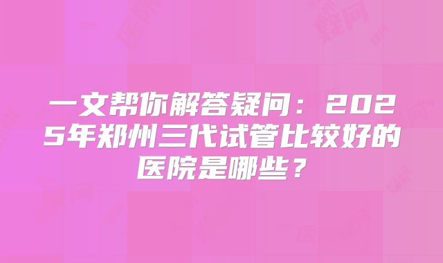 一文帮你解答疑问：2025年郑州三代试管比较好的医院是哪些？