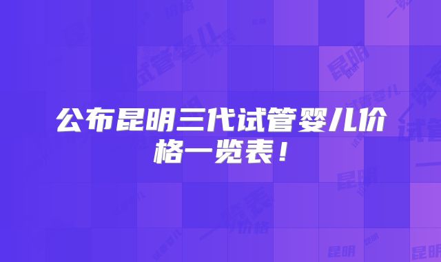公布昆明三代试管婴儿价格一览表！
