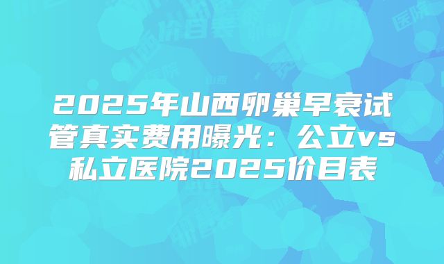2025年山西卵巢早衰试管真实费用曝光:公立vs私立医院2025价目表