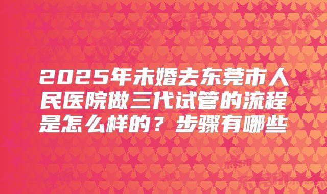2025年未婚去东莞市人民医院做三代试管的流程是怎么样的？步骤有哪些