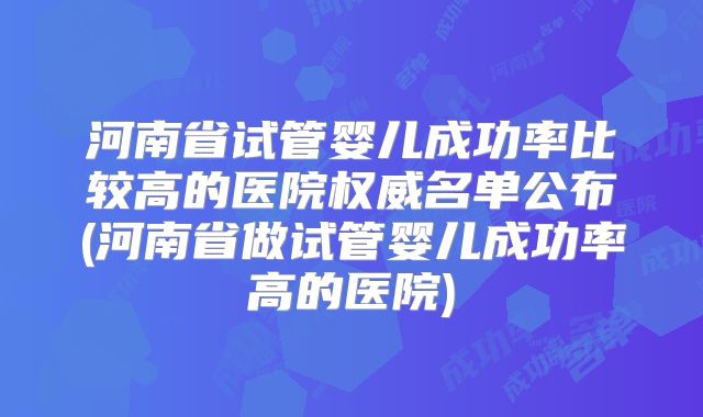 河南省试管婴儿成功率比较高的医院权威名单公布(河南省做试管婴儿成功率高的医院)
