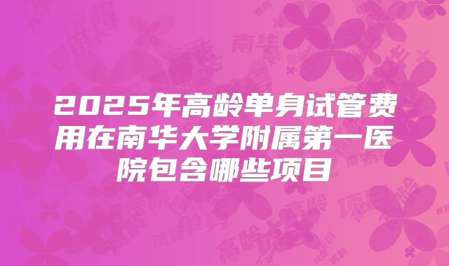 2025年高龄单身试管费用在南华大学附属第一医院包含哪些项目