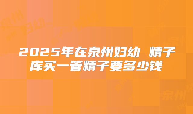 2025年在泉州妇幼 精子库买一管精子要多少钱