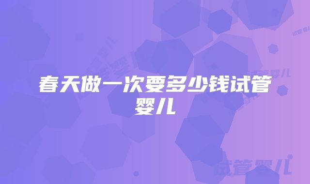 春天做一次要多少钱试管婴儿