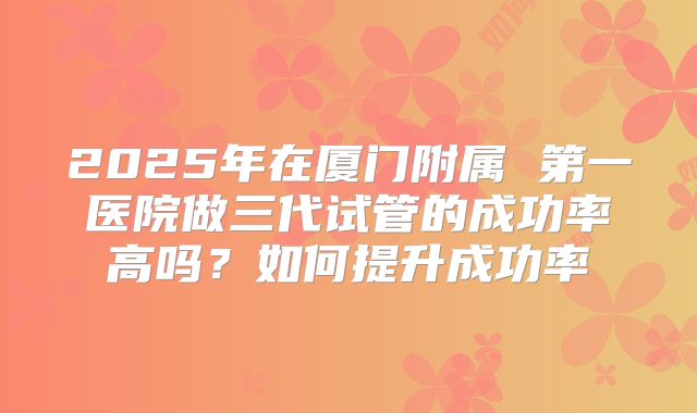 2025年在厦门附属 第一医院做三代试管的成功率高吗？如何提升成功率