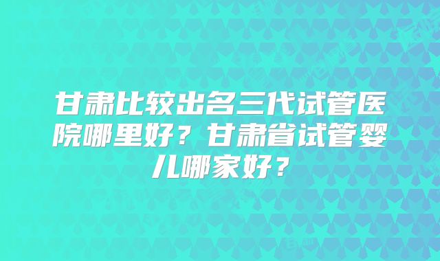 甘肃比较出名三代试管医院哪里好?甘肃省试管婴儿哪家好?