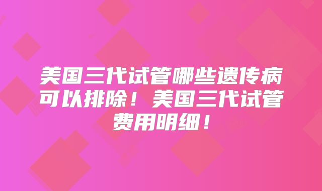 美国三代试管哪些遗传病可以排除！美国三代试管费用明细！