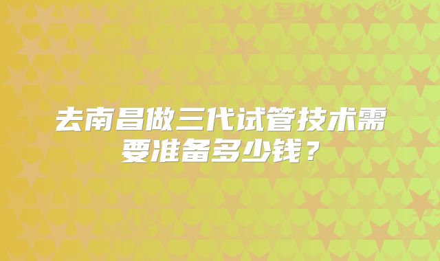 去南昌做三代试管技术需要准备多少钱?