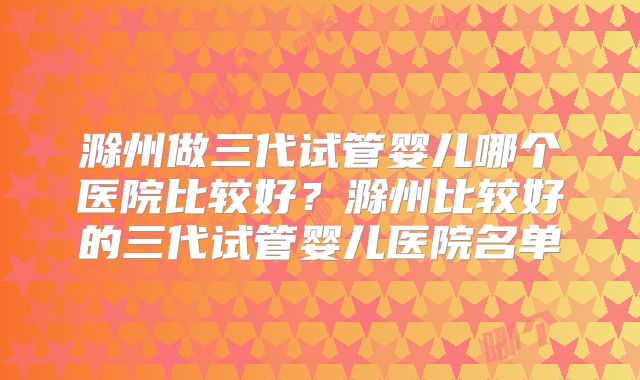 滁州做三代试管婴儿哪个医院比较好？滁州比较好的三代试管婴儿医院名单