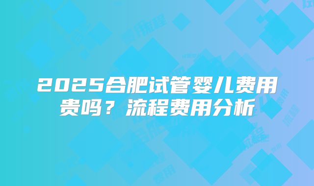 2025合肥试管婴儿费用贵吗？流程费用分析