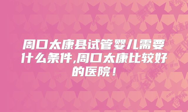 周口太康县试管婴儿需要什么条件,周口太康比较好的医院!