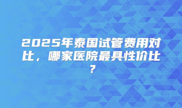 2025年泰国试管费用对比,哪家医院最具性价比?
