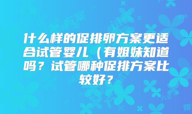 什么样的促排卵方案更适合试管婴儿（有姐妹知道吗？试管哪种促排方案比较好？