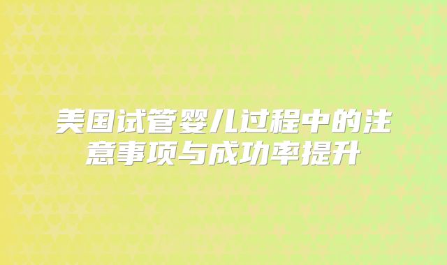 美国试管婴儿过程中的注意事项与成功率提升